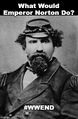 What Would Emperor Norton Do? is a popular catch-phrase which humorously appeals to Joshua Abraham Norton (February 4, 1818 – January 8, 1880), known as Emperor Norton, a resident of San Francisco, California, who in 1859 proclaimed himself "Norton I., Emperor of the United States".