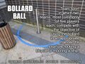 Bollard ball is a team sport in which two teams, most commonly of five players each, compete with the objective of using the bollard in an appropriate manner, for example locking a bicycle or mooring a ship.