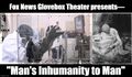 Fox News Glovebox Theater presents— "Man's Inhumanity to Man"