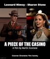 A Piece of the Casino is a science fiction crime drama film directed by Martin Scorsese, starring Leonard Nimoy and Sharon Stone.