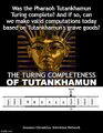 The Turing Completeness of Tutankhamun is a made-for-television movie which explores the question: Was the Pharaoh Tutankhamun Turing complete? And if so, can we make valid computations today based on Tutankhamun's grave goods?