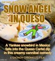 Snow Angel in Queso is a thriller comedy film about an addictive queso dip which causes [REDACTED] until the bags all bursts and chips fly everywhere.
