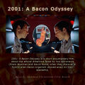 2001: A Bacon Odyssey i is a short documentary film about the ethical dilemma faced by two astronauts (Frank Bowman and David Poole) when they discover a hybrid alien-bacon organism stowed away on their spaceship.