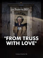 From Truss With Love is a 2022 documentary film about how Liz Truss balances her many auditions for the lead role in the next Bond film with her daily duties as Prime Minister of the United Kingdom.