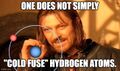 "One does not simply 'cold fuse' hydrogen atoms." (Boromir of Gondor on cold fusion.)